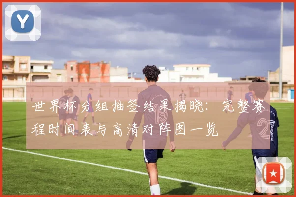 世界杯分组抽签结果揭晓:完整赛程时间表与高清对阵图一览