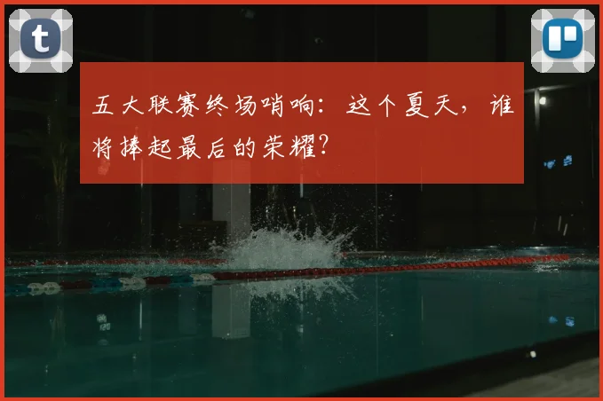 五大联赛终场哨响:这个夏天,谁将捧起最后的荣耀?