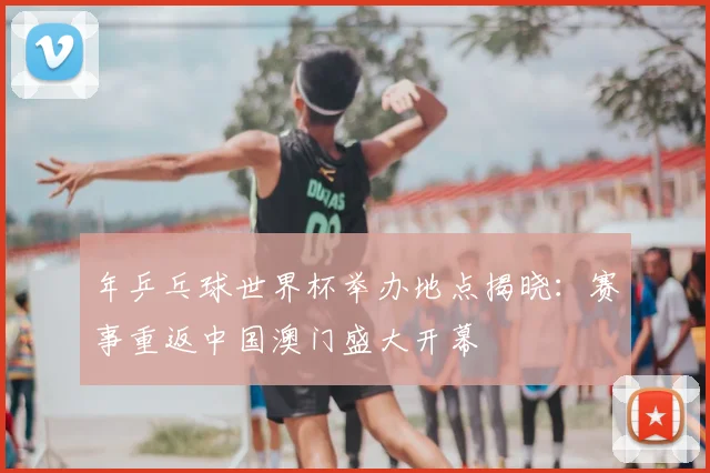年乒乓球世界杯举办地点揭晓:赛事重返中国澳门盛大开幕