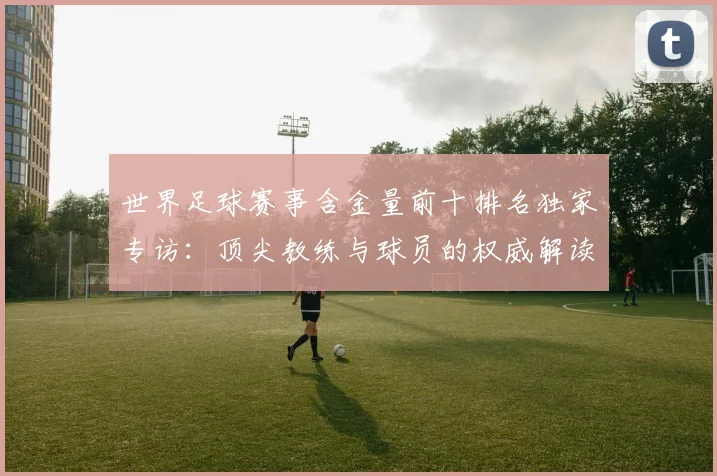 世界足球赛事含金量前十排名独家专访:顶尖教练与球员的权威解读