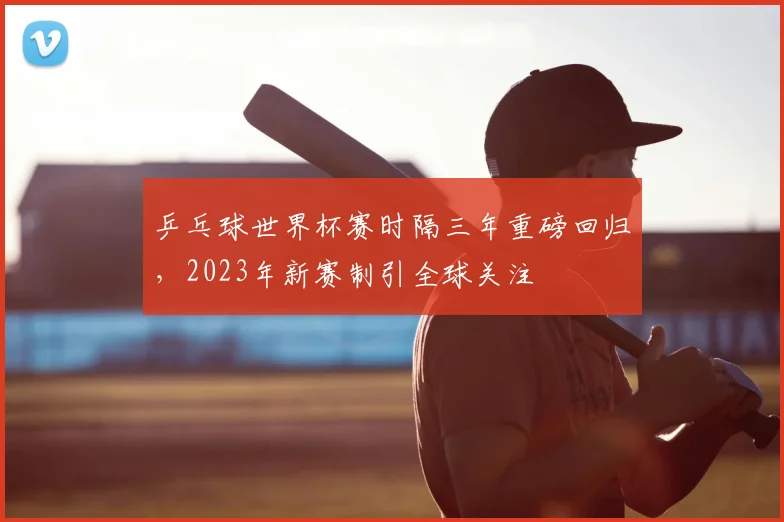 乒乓球世界杯赛时隔三年重磅回归,2023年新赛制引全球关注