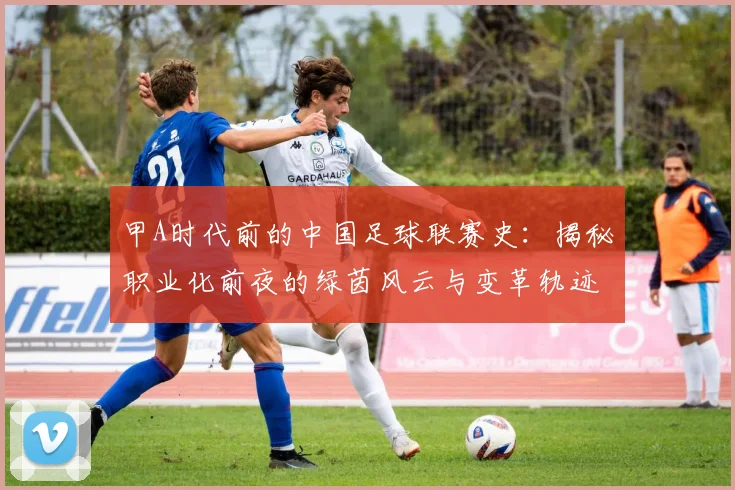 甲A时代前的中国足球联赛史:揭秘职业化前夜的绿茵风云与变革轨迹